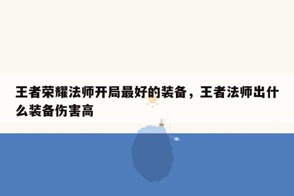 王者荣耀法师开局最好的装备，王者法师出什么装备伤害高