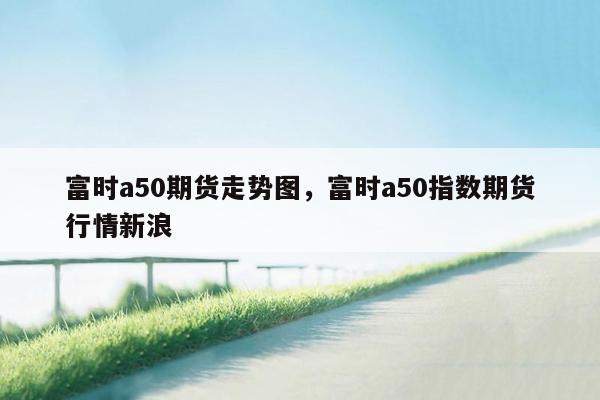 富时a50期货走势图，富时a50指数期货行情新浪