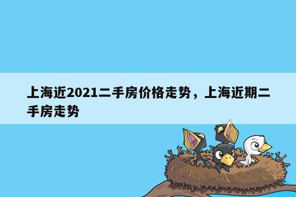 上海近2021二手房价格走势，上海近期二手房走势