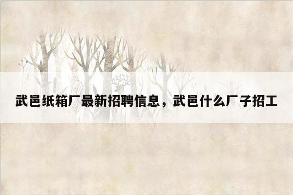 武邑纸箱厂最新招聘信息，武邑什么厂子招工