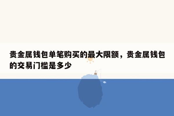 贵金属钱包单笔购买的最大限额，贵金属钱包的交易门槛是多少