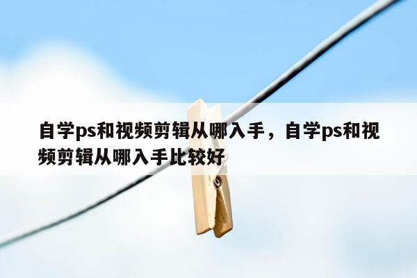 自学ps和视频剪辑从哪入手，自学ps和视频剪辑从哪入手比较好