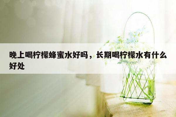 晚上喝柠檬蜂蜜水好吗，长期喝柠檬水有什么好处