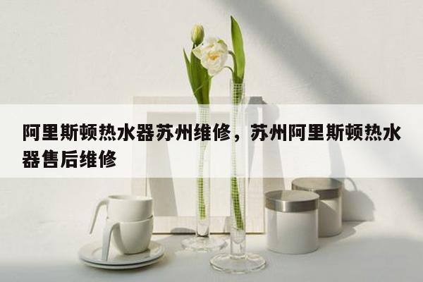 阿里斯顿热水器苏州维修，苏州阿里斯顿热水器售后维修