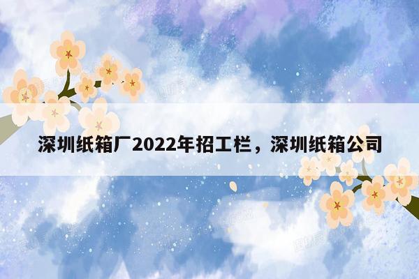 深圳纸箱厂2022年招工栏，深圳纸箱公司