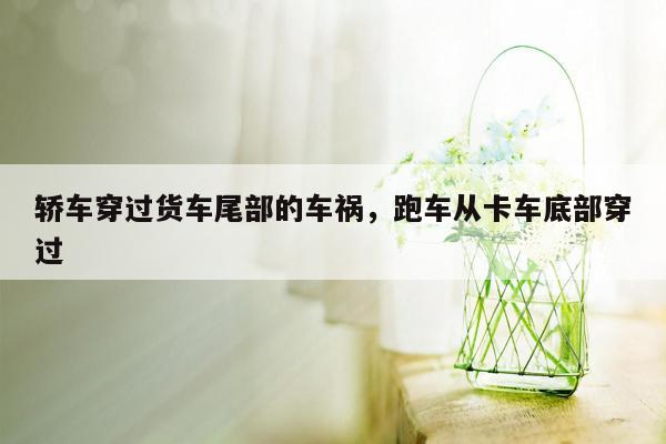 轿车穿过货车尾部的车祸，跑车从卡车底部穿过