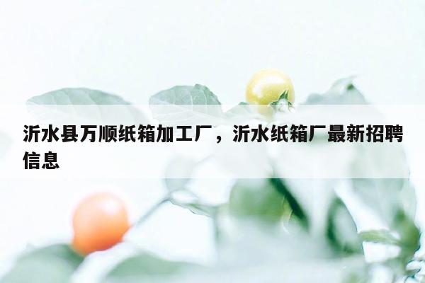 沂水县万顺纸箱加工厂，沂水纸箱厂最新招聘信息