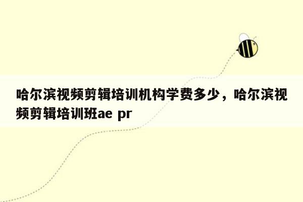 哈尔滨视频剪辑培训机构学费多少，哈尔滨视频剪辑培训班ae pr