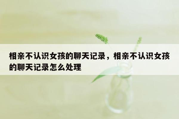 相亲不认识女孩的聊天记录，相亲不认识女孩的聊天记录怎么处理