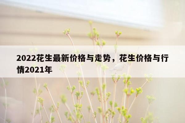 2022花生最新价格与走势，花生价格与行情2021年