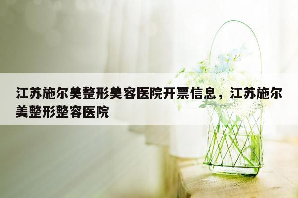 江苏施尔美整形美容医院开票信息，江苏施尔美整形整容医院