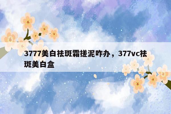 3777美白祛斑霜搓泥咋办，377vc祛斑美白盒