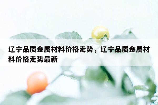 辽宁品质金属材料价格走势，辽宁品质金属材料价格走势最新