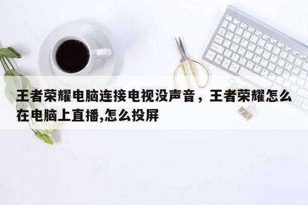 王者荣耀电脑连接电视没声音，王者荣耀怎么在电脑上直播,怎么投屏