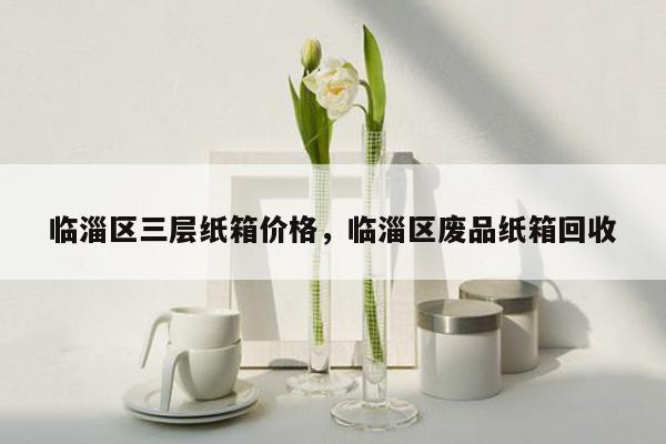 临淄区三层纸箱价格，临淄区废品纸箱回收