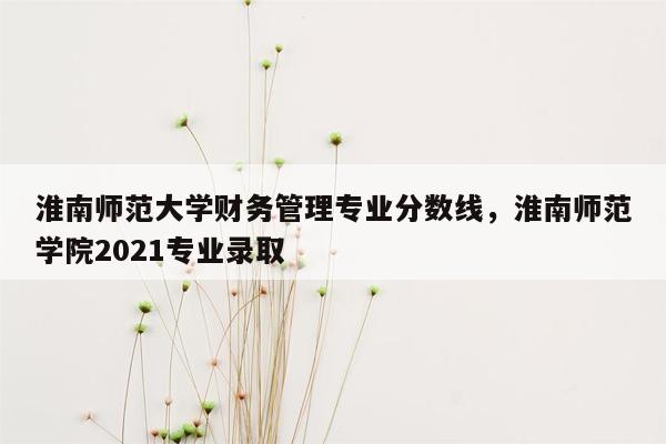 淮南师范大学财务管理专业分数线，淮南师范学院2021专业录取