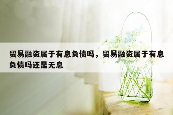 贸易融资属于有息负债吗，贸易融资属于有息负债吗还是无息