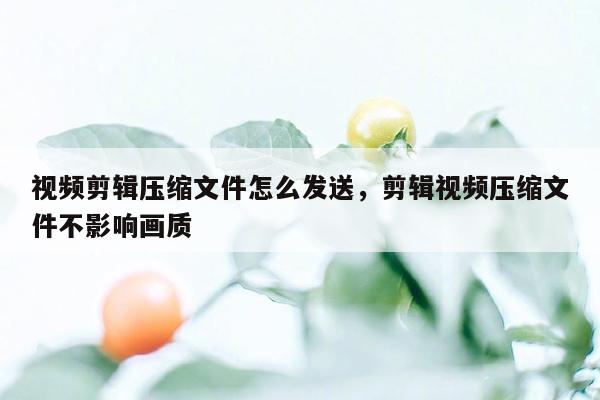 视频剪辑压缩文件怎么发送，剪辑视频压缩文件不影响画质