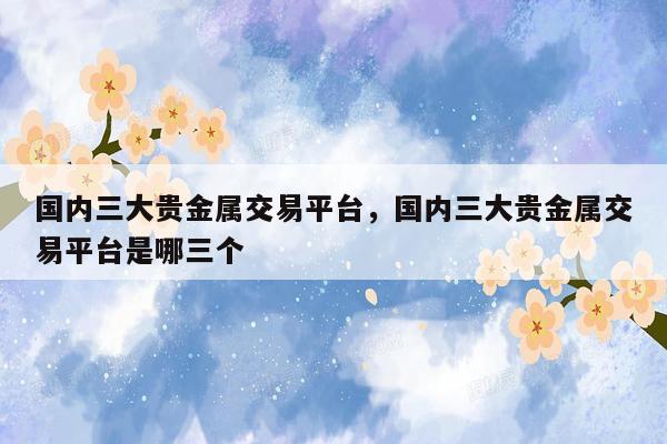 国内三大贵金属交易平台，国内三大贵金属交易平台是哪三个