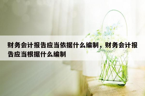 财务会计报告应当依据什么编制，财务会计报告应当根据什么编制