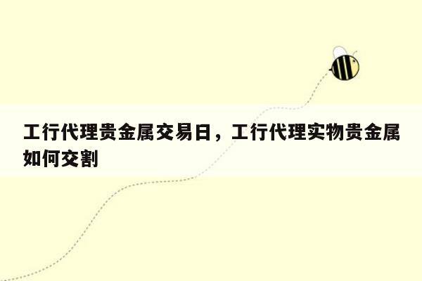 工行代理贵金属交易日，工行代理实物贵金属如何交割