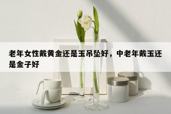 老年女性戴黄金还是玉吊坠好，中老年戴玉还是金子好