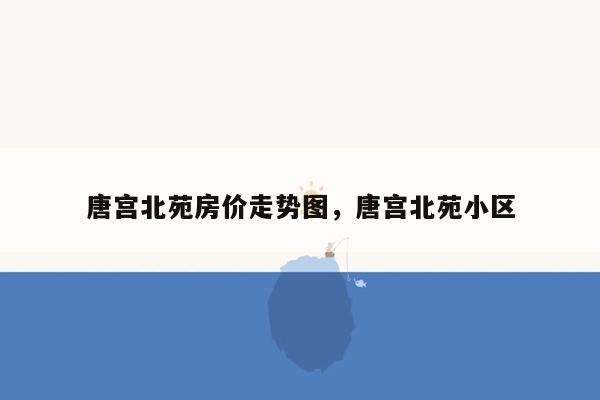 唐宫北苑房价走势图，唐宫北苑小区