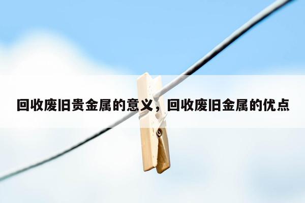 回收废旧贵金属的意义，回收废旧金属的优点