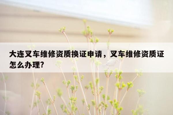 大连叉车维修资质换证申请，叉车维修资质证怎么办理?