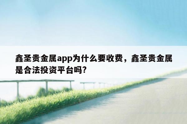 鑫圣贵金属app为什么要收费，鑫圣贵金属是合法投资平台吗?