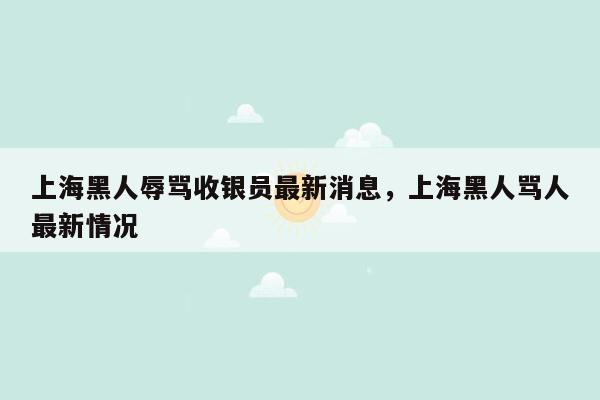 上海黑人辱骂收银员最新消息，上海黑人骂人最新情况