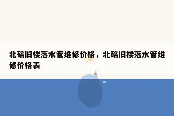 北碚旧楼落水管维修价格，北碚旧楼落水管维修价格表