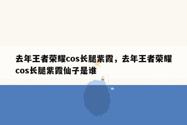 去年王者荣耀cos长腿紫霞，去年王者荣耀cos长腿紫霞仙子是谁