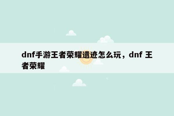 dnf手游王者荣耀遗迹怎么玩，dnf 王者荣耀