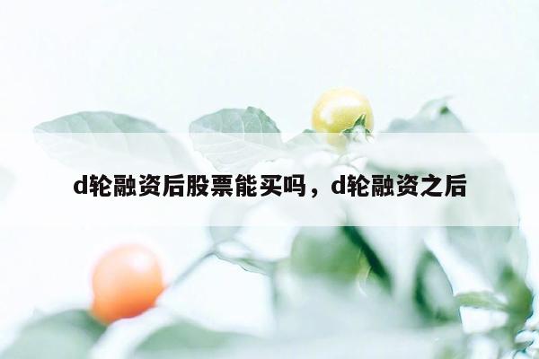 d轮融资后股票能买吗，d轮融资之后