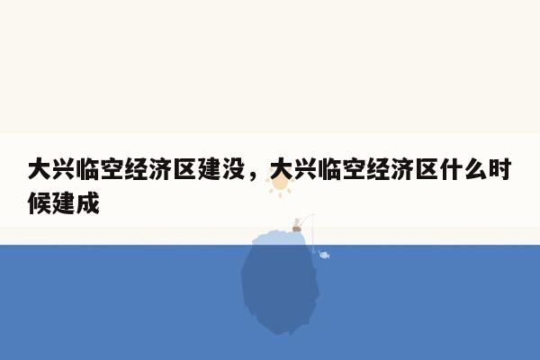 大兴临空经济区建没，大兴临空经济区什么时候建成