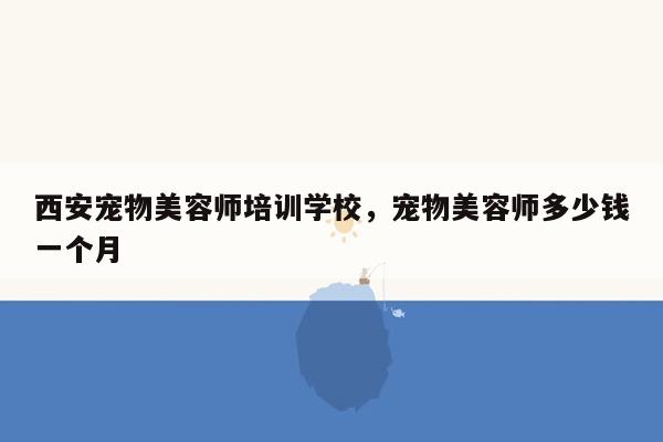 西安宠物美容师培训学校，宠物美容师多少钱一个月