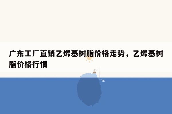 广东工厂直销乙烯基树脂价格走势，乙烯基树脂价格行情