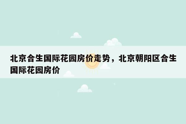 北京合生国际花园房价走势，北京朝阳区合生国际花园房价