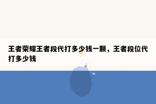 王者荣耀王者段代打多少钱一颗，王者段位代打多少钱