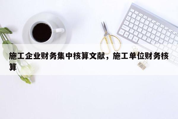 施工企业财务集中核算文献，施工单位财务核算