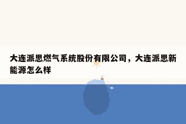 大连派思燃气系统股份有限公司，大连派思新能源怎么样