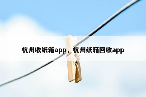 杭州收纸箱app，杭州纸箱回收app