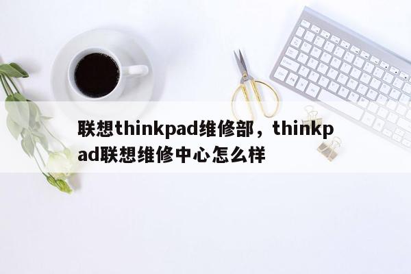 联想thinkpad维修部，thinkpad联想维修中心怎么样