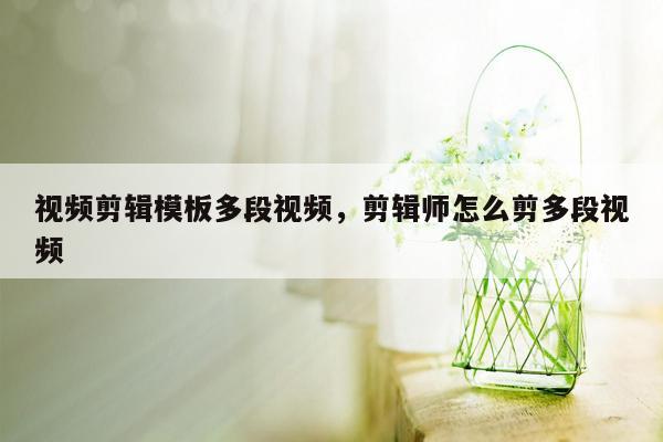 视频剪辑模板多段视频，剪辑师怎么剪多段视频