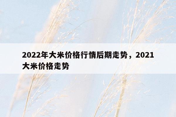 2022年大米价格行情后期走势，2021大米价格走势