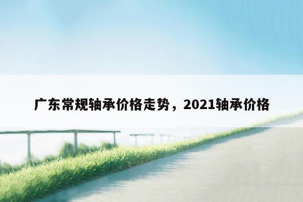 广东常规轴承价格走势，2021轴承价格