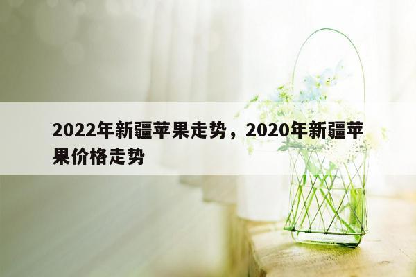 2022年新疆苹果走势，2020年新疆苹果价格走势