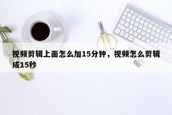 视频剪辑上面怎么加15分钟，视频怎么剪辑成15秒