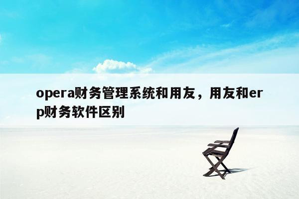 opera财务管理系统和用友，用友和erp财务软件区别